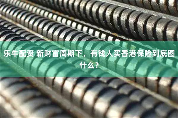 乐牛配资 新财富周期下，有钱人买香港保险到底图什么？
