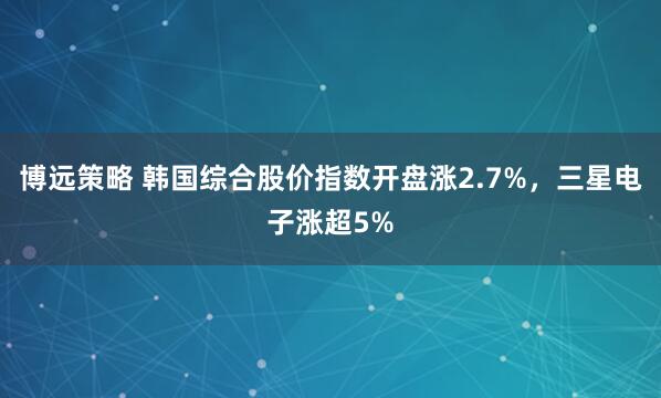 博远策略 韩国综合股价指数开盘涨2.7%，三星电子涨超5%