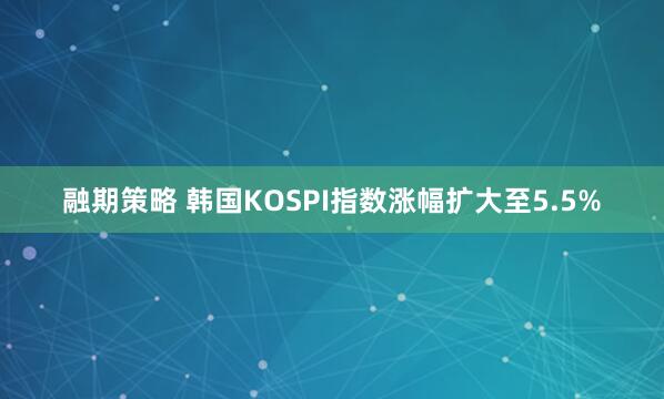 融期策略 韩国KOSPI指数涨幅扩大至5.5%