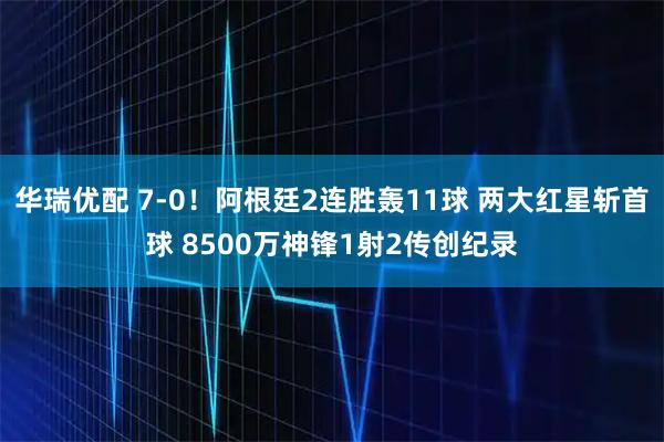 华瑞优配 7-0！阿根廷2连胜轰11球 两大红星斩首球 8500万神锋1射2传创纪录