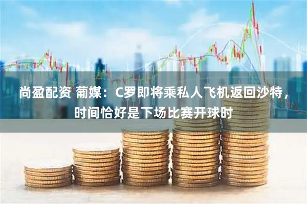 尚盈配资 葡媒：C罗即将乘私人飞机返回沙特，时间恰好是下场比赛开球时