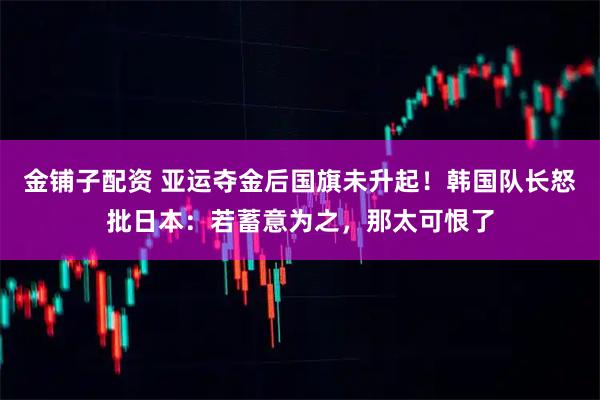 金铺子配资 亚运夺金后国旗未升起！韩国队长怒批日本：若蓄意为之，那太可恨了
