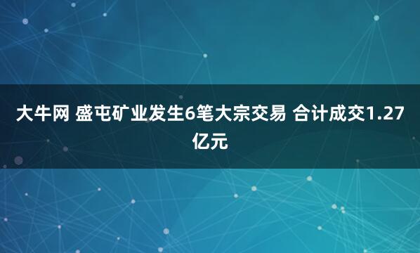 大牛网 盛屯矿业发生6笔大宗交易 合计成交1.27亿元