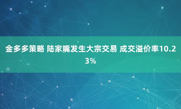 金多多策略 陆家嘴发生大宗交易 成交溢价率10.23%
