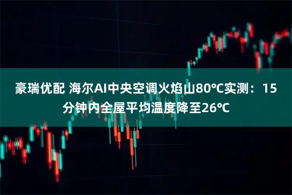 豪瑞优配 海尔AI中央空调火焰山80℃实测：15分钟内全屋平均温度降至26℃