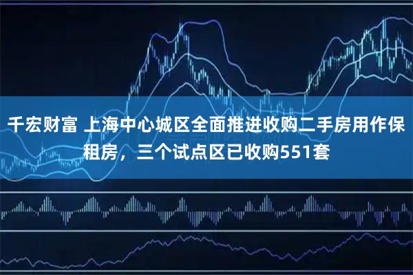 千宏财富 上海中心城区全面推进收购二手房用作保租房，三个试点区已收购551套