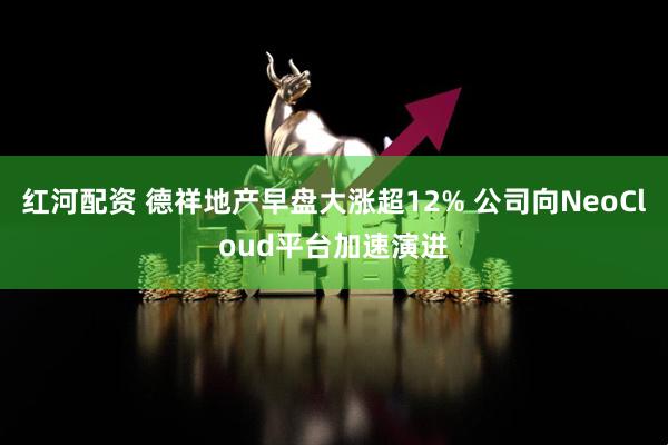 红河配资 德祥地产早盘大涨超12% 公司向NeoCloud平台加速演进
