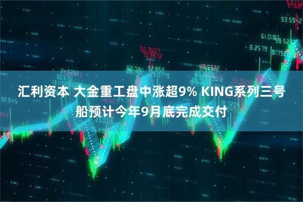 汇利资本 大金重工盘中涨超9% KING系列三号船预计今年9月底完成交付