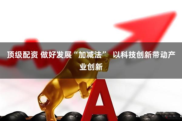 顶级配资 做好发展“加减法”  以科技创新带动产业创新