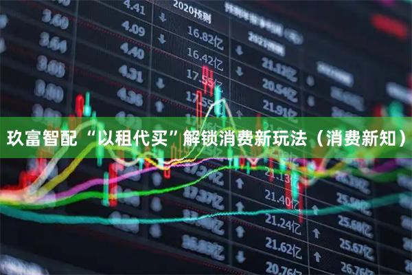 玖富智配 “以租代买”解锁消费新玩法（消费新知）